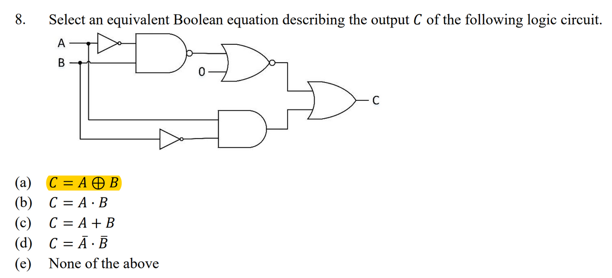 8. Select an equivalent Boolean equation describing the output C of the following logic circuit.
A
B
(a)
(b)
C = A + B
CA.B
=
(c) C = A + B
(d) C = A B
•
(e) None of the above
0
C
