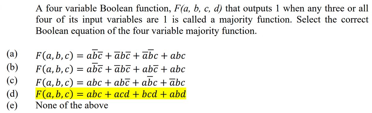 (a)
(b)
A four variable Boolean function, F(a, b, c, d) that outputs 1 when any three or all
four of its input variables are 1 is called a majority function. Select the correct
Boolean equation of the four variable majority function.
F(a, b, c) = abc + ābc + ābc + abc
F(a,b,c) = abc + ābī + abc + abc
(c)
(d)
(e)
F(a, b, c) = abc + abc + abc + abc
F(a, b, c) abc + acd + bcd + abd
None of the above
=