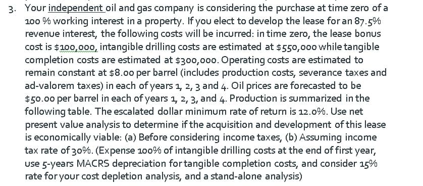 3. Your independent oil and gas company is considering the purchase at time zero of a
100 % working interest in a property. If you elect to develop the lease for an 87.5%
revenue interest, the following costs will be incurred: in time zero, the lease bonus
cost is $100,00o, intangible drilling costs are estimated at $550,000 while tangible
completion costs are estimated at $300,000. Operating costs are estimated to
remain constant at $8.00 per barrel (includes production costs, severance taxes and
ad-valorem taxes) in each of years 1, 2, 3 and 4. Oil prices are forecasted to be
$50.00 per barrel in each of years 1, 2, 3, and 4. Production is summarized in the
following table. The escalated dollar minimum rate of return is 12.0%. Use net
present value analysis to determine if the acquisition and development of this lease
is economically viable: (a) Before considering income taxes, (b) Assuming income
tax rate of 30%. (Expense 100% of intangible drilling costs at the end of first year,
use 5-years MACRS depreciation fortangible completion costs, and consider 15%
rate for your cost depletion analysis, and a stand-alone analysis)
