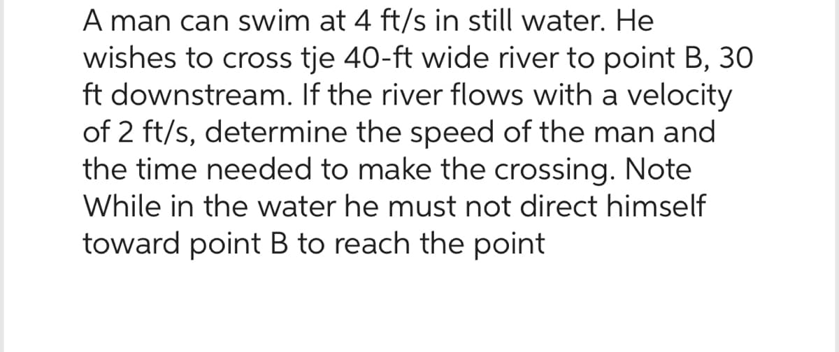 A man can swim at 4 ft/s in still water. He
wishes to cross tje 40-ft wide river to point B, 30
ft downstream. If the river flows with a velocity
of 2 ft/s, determine the speed of the man and
the time needed to make the crossing. Note
While in the water he must not direct himself
toward point B to reach the point