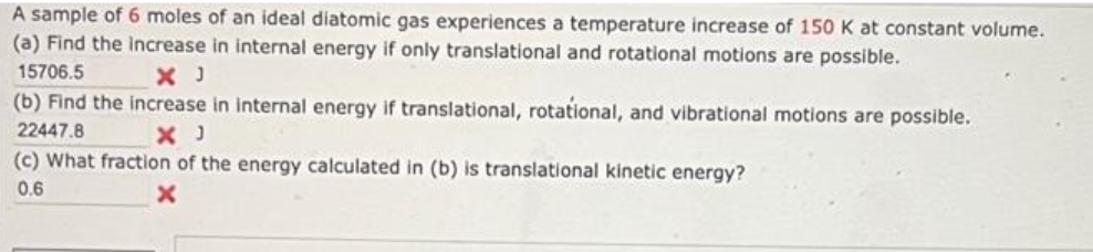 A sample of 6 moles of an ideal diatomic gas experiences a temperature increase of 150 K at constant volume.
(a) Find the increase in internal energy if only translational and rotational motions are possible.
15706.5
X J
(b) Find the increase in internal energy if translational, rotational, and vibrational motions are possible.
22447.8
X J
(c) What fraction of the energy calculated in (b) is translational kinetic energy?
0.6
x