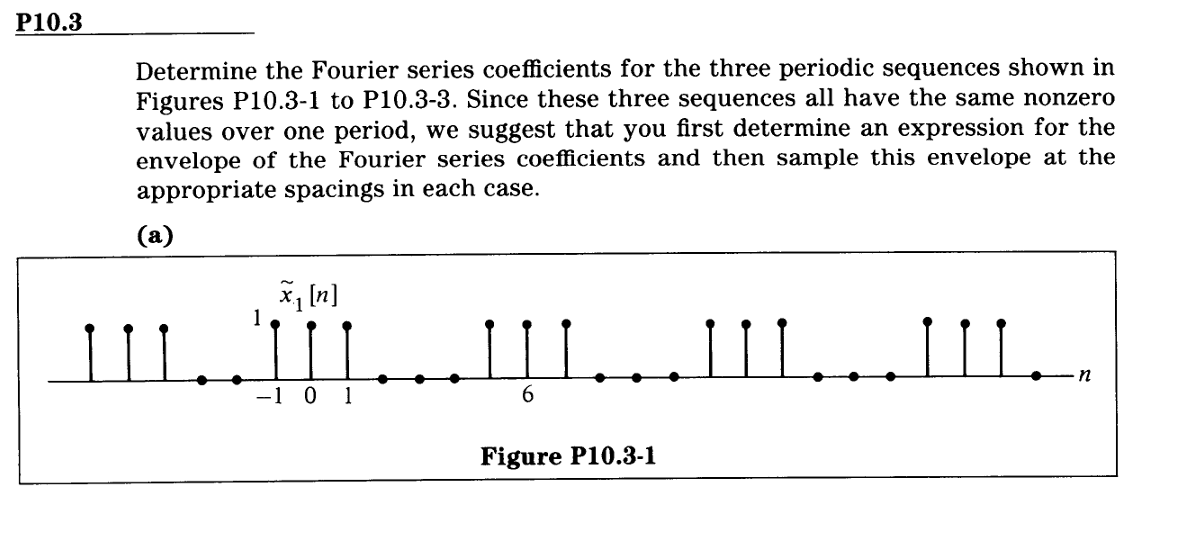 P10.3
Determine the Fourier series coefficients for the three periodic sequences shown in
Figures P10.3-1 to P10.3-3. Since these three sequences all have the same nonzero
values over one period, we suggest that you first determine an expression for the
envelope of the Fourier series coefficients and then sample this envelope at the
appropriate spacings in each case.
(a)
IIIII...III..
6
1
-1 0 1
Figure P10.3-1
n