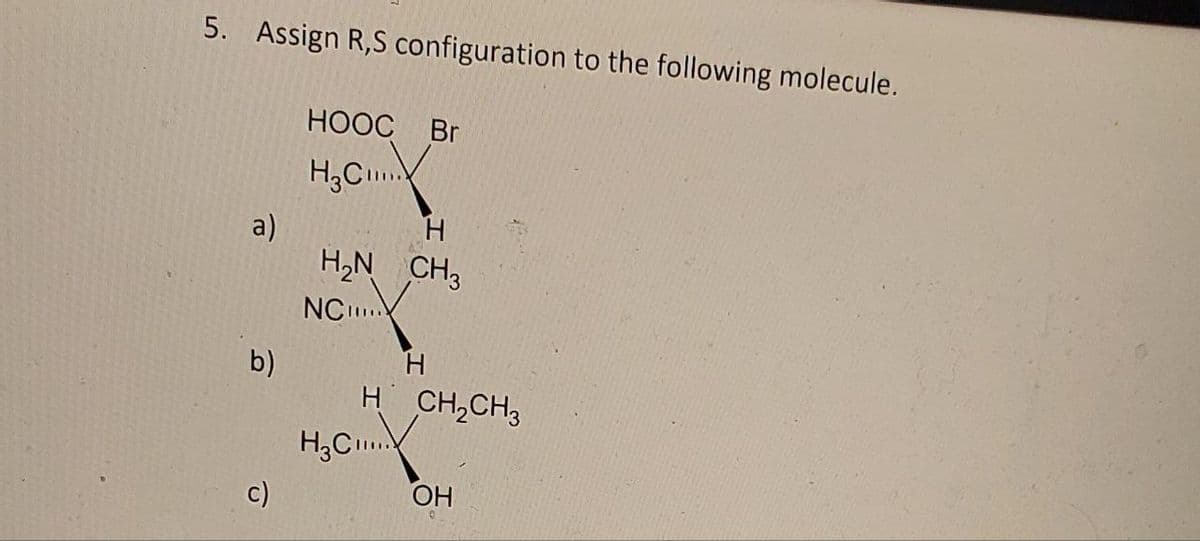 5. Assign R,S configuration to the following molecule.
HOOC Br
H3C
a)
H
H₂N CH3
NC...
b)
H
c)
H CH2CH3
H3C...
OH