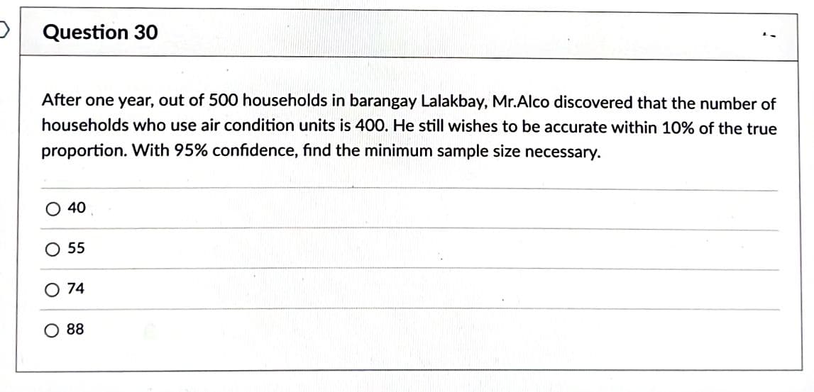 Question 30
After one year, out of 500 households in barangay Lalakbay, Mr.Alco discovered that the number of
households who use air condition units is 400. He still wishes to be accurate within 10% of the true
proportion. With 95% confidence, find the minimum sample size necessary.
O 40
O 55
O 74
O 88
