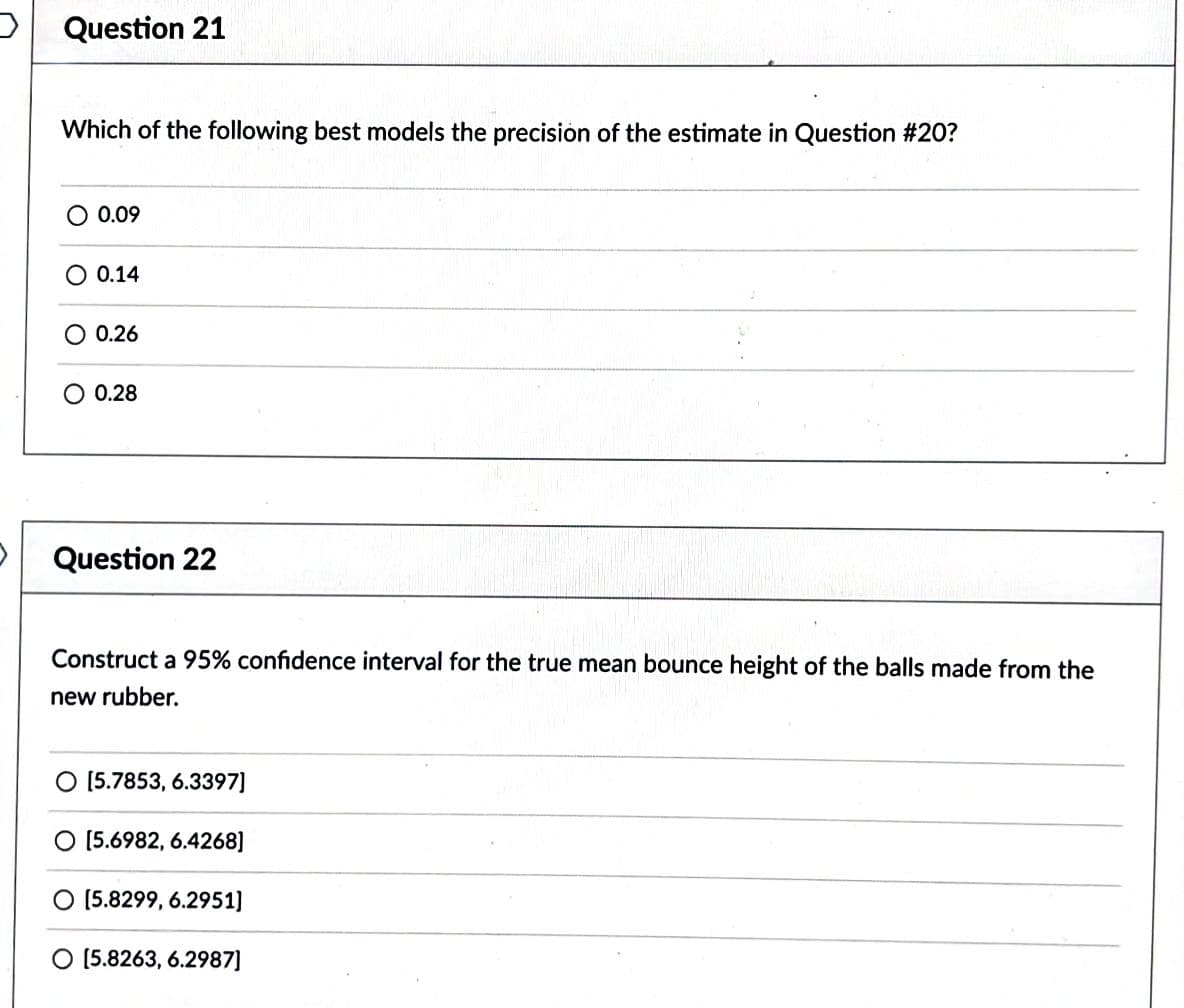 Question 21
Which of the following best models the precision of the estimate in Question #20?
O 0.09
O 0.14
0.26
O 0.28
Question 22
Construct a 95% confidence interval for the true mean bounce height of the balls made from the
new rubber.
[5.7853, 6.3397]
O [5.6982, 6.4268]
[5.8299, 6.2951]
O [5.8263, 6.2987]