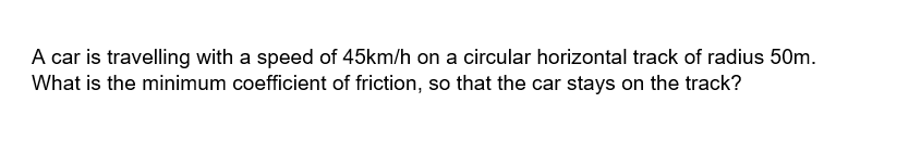 A car is travelling with a speed of 45km/h on a circular horizontal track of radius 50m.
What is the minimum coefficient of friction, so that the car stays on the track?
