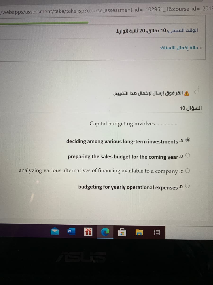 /webapps/assessment/take/take.jsp?course_assessment_id%=_102961_1&course_id%= 2019
الوقت المتبقى: 10 دقائق، 20 ثانية )ثوان(.
:äliwill Jlos! ällb v
A انقر فوق إرسال لإكمال هذا التقي يم.
السؤال 10
Capital budgeting involves...
deciding among various long-term investments A O
preparing the sales budget for the coming year .B O
analyzing various alternatives of financing available to a company .cO
budgeting for yearly operational expenses
.D
SUS
