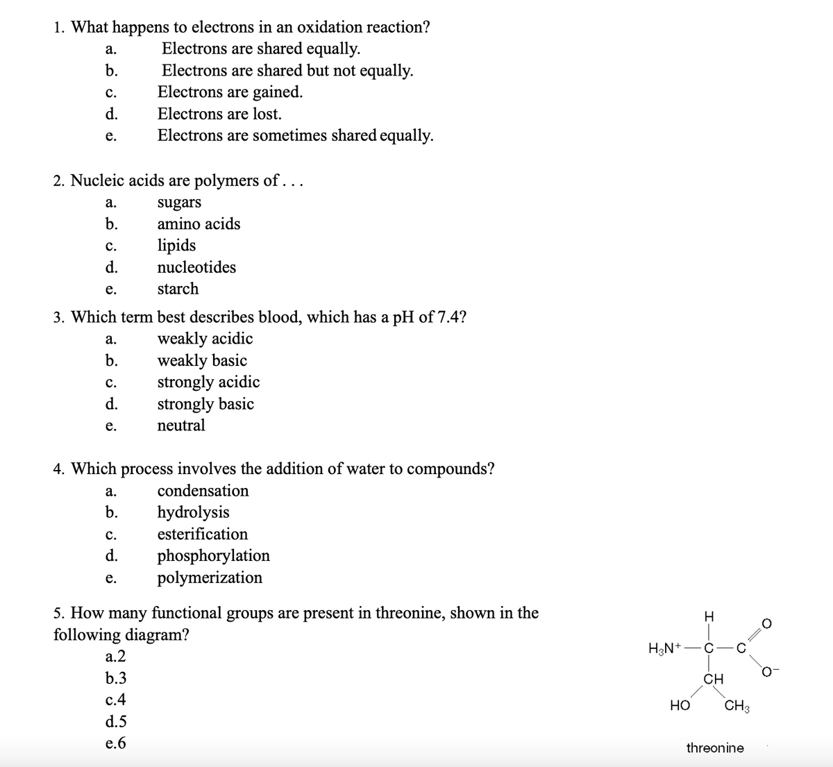 1. What happens to electrons in an oxidation reaction?
Electrons are shared equally.
Electrons are shared but not equally.
Electrons are gained.
Electrons are lost.
Electrons are sometimes shared equally.
a.
b.
C.
d.
e.
2. Nucleic acids are polymers of...
sugars
amino acids
lipids
nucleotides
starch
3. Which term best describes blood, which has a pH of 7.4?
weakly acidic
weakly basic
strongly acidic
strongly basic
neutral
a.
b.
C.
d.
e.
a.
b.
C.
d.
e.
4. Which process involves the addition of water to compounds?
condensation
a.
ن ف نے
b.
C.
d.
e.
hydrolysis
esterification
a.2
b.3
c.4
d.5
e.6
phosphorylation
polymerization
5. How many functional groups are present in threonine, shown in the
following diagram?
H₂N+
HO
H
с
CH
CH3
threonine