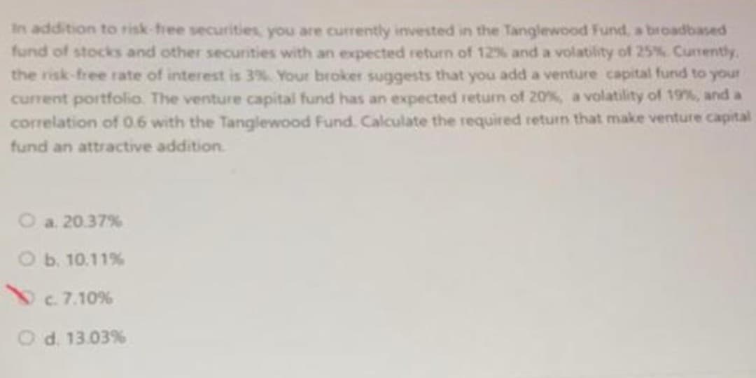 In addition to risk-free securities, you are currently invested in the Tanglewood Fund, a broadbased
fund of stocks and other securities with an expected return of 12% and a volatility of 25%. Currently,
the risk-free rate of interest is 3%. Your broker suggests that you add a venture capital fund to your
current portfolio. The venture capital fund has an expected return of 20%, a volatility of 19%, and a
correlation of 0.6 with the Tanglewood Fund. Calculate the required return that make venture capital
fund an attractive addition
O a. 20.37%
O b. 10.11%
c. 7.10%
O d. 13.03%