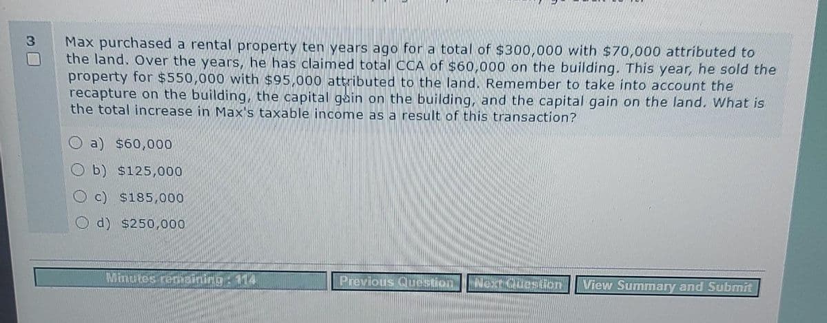 Max purchased a rental property ten years ago for a total of $300,000 with $70,000 attributed to
the land. Over the years, he has claimed total CCA of $60,000 on the building. This year, he sold the
property for $550,000 with $95,000 attributed to the land. Remember to take into account the
recapture on the building, the capital gain on the building, and the capital gain on the land. What is
the total increase in Max's taxable income as a result of this transaction?
a) $60,000
b) $125,000
c) $185,000
d) $250,000
Minutes remaining: 114
Previous Question Next Question
View Summary and Submit