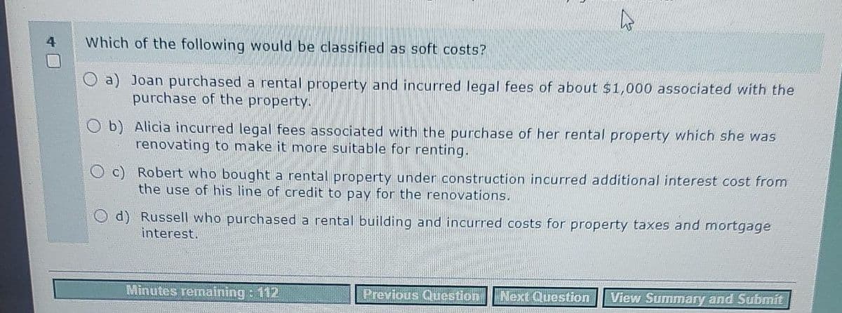 Which of the following would be classified as soft costs?
O a) Joan purchased a rental property and incurred legal fees of about $1,000 associated with the
purchase of the property.
O b)
Alicia incurred legal fees associated with the purchase of her rental property which she was
renovating to make it more suitable for renting.
O c) Robert who bought a rental property under construction incurred additional interest cost from
the use of his line of credit to pay for the renovations.
d) Russell who purchased a rental building and incurred costs for property taxes and mortgage
interest.
Minutes remaining : 112
Previous Question Next Question View Summary and Submit