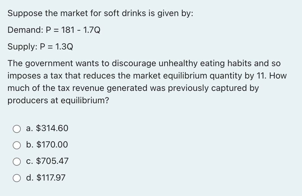 Suppose the market for soft drinks is given by:
Demand: P = = 181 - 1.7Q
Supply: P = 1.3Q
The government wants to discourage unhealthy eating habits and so
imposes a tax that reduces the market equilibrium quantity by 11. How
much of the tax revenue generated was previously captured by
producers at equilibrium?
a. $314.60
b. $170.00
c. $705.47
d. $117.97