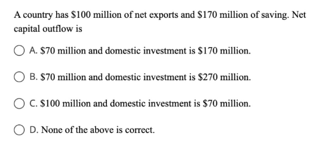 A country has $100 million of net exports and $170 million of saving. Net
capital outflow is
O A. $70 million and domestic investment is $170 million.
B. $70 million and domestic investment is $270 million.
O C. $100 million and domestic investment is $70 million.
O D. None of the above is correct.