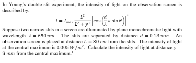 In Young's double-slit experiment, the intensity of light on the observation screen is
described by:
L²
1 = Imax 12 + y²
-n sin 0
Suppose two narrow slits in a screen are illuminated by plane monochromatic light with
wavelength 2 = 650 nm. The slits are separated by distance d = 0.18 mm. An
observation screen is placed at distance L = 80 cm from the slits. The intensity of light
at the central maximum is 0.005 W/m². Calculate the intensity of light at distance y =
8 mm from the central maximum.'
