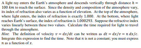 A light ray enters the Earth's atmosphere and descends vertically through distance h =
100 km to reach the surface. Since the density and composition of the atmosphere vary,
its index of refraction also varies as a function of elevation. At the top of the atmosphere,
where light enters, the index of refraction is exactly 1.000. At the bottom, where light
reaches Earth's surface, the index of refraction is 1.000293. Suppose the refractive index
varies linearly between these two values. Calculate the time required for light to travel
through the atmosphere.
Hint: The definition of velocity v = dx/dt can be written as dt = dx/v = n dx/c.
Integrate this expression to find the time. Note that n is not a constant; you must express
n as a function of x.
