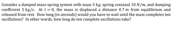 Consider a damped mass-spring system with mass 3 kg, spring constant 10 N/m, and damping
coefficient 5 kg/s. At t = 0, the mass is displaced a distance 0.7 m from equilibrium and
released from rest. How long (in seconds) would you have to wait until the mass completes ten
ocillations? In other words, how long do ten complete oscillations take?

