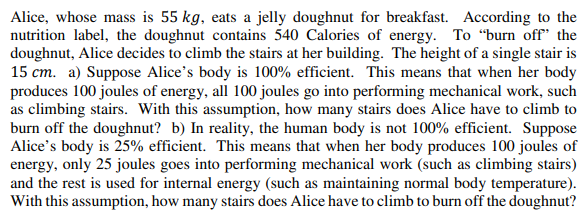 Alice, whose mass is 55 kg, eats a jelly doughnut for breakfast. According to the
nutrition label, the doughnut contains 540 Calories of energy. To “burn off" the
doughnut, Alice decides to climb the stairs at her building. The height of a single stair is
15 cm. a) Suppose Alice's body is 100% efficient. This means that when her body
produces 100 joules of energy, all 100 joules go into performing mechanical work, such
as climbing stairs. With this assumption, how many stairs does Alice have to climb to
burn off the doughnut? b) In reality, the human body is not 100% efficient. Suppose
Alice's body is 25% efficient. This means that when her body produces 100 joules of
energy, only 25 joules goes into performing mechanical work (such as climbing stairs)
and the rest is used for internal energy (such as maintaining normal body temperature).
With this assumption, how many stairs does Alice have to climb to burn off the doughnut?
