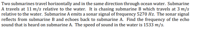 Two submarines travel horizontally and in the same direction through ocean water. Submarine
A travels at 11 m/s relative to the water. It is chasing submarine B which travels at 3 m/s
relative to the water. Submarine A emits a sonar signal of frequency 5270 Hz. The sonar signal
reflects from submarine B and echoes back to submarine A. Find the frequency of the echo
sound that is heard on submarine A. The speed of sound in the water is 1533 m/s.

