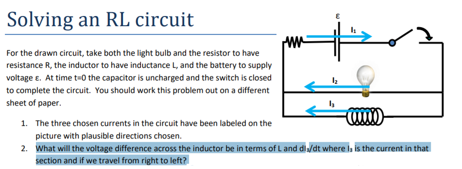 Solving an RL circuit
For the drawn circuit, take both the light bulb and the resistor to have
resistance R, the inductor to have inductance L, and the battery to supply
voltage ɛ. At time t=0 the capacitor is uncharged and the switch is closed
to complete the circuit. You should work this problem out on a different
sheet of paper.
1. The three chosen currents in the circuit have been labeled on the
picture with plausible directions chosen.
2. What will the voltage difference across the inductor be in terms of L and dl3/dt where la is the current in that
section and if we travel from right to left?
