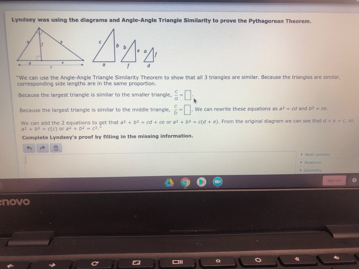 Lyndsey was using the diagrams and Angle-Angle Triangle Similarity to prove the Pythagorean Theorem.
e
fd
"We can use the Angle-Angle Triangle Similarity Theorem to show that all 3 triangles are similar. Because the triangles are similar,
corresponding side lengths are in the same proportion.
Because the largest triangle is similar to the smaller triangle, = =-
Because the largest triangle is similar to the middle triangle,
We can rewrite these equations as a2 = cd and b2 = ce.
We can add the 2 equations to get that a2 + b2 = cd + ce or a2 + b2 = c(d + e). From the original diagram we can see that d+e = c, so
a2 + b2 = c(c) or a2 + b2 = c2."
Complete Lyndsey's proof by filling in the missing information.
> Math symbols
> Relations
> Geometry
Sign out
enovo
