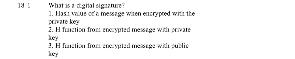 What is a digital signature?
1. Hash value of a message when encrypted with the
private key
2. H function from encrypted message with private
key
3. H function from encrypted message with public
key
18 1
