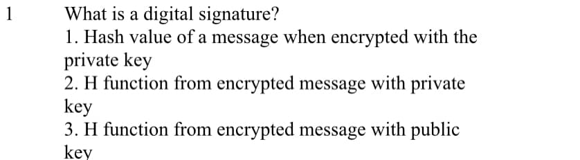 What is a digital signature?
1. Hash value of a message when encrypted with the
private key
2. H function from encrypted message with private
key
3. H function from encrypted message with public
1
key
