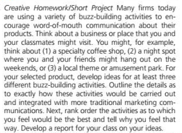 Creative Homework/Short Project Many firms today
are using a variety of buzz-building activities to en-
courage word-of-mouth communication about their
products. Think about a business or place that you and
your classmates might visit. You might, for example,
think about (1) a specialty coffee shop, (2) a night spot
where you and your friends might hang out on the
weekends, or (3) a local theme or amusement park. For
your selected product, develop ideas for at least three
different buzz-building activities. Outline the details as
to exactly how these activities would be carried out
and integrated with more traditional marketing com-
munications. Next, rank order the activities as to which
you feel would be the best and tell why you feel that
way. Develop a report for your dlass on your ideas.
