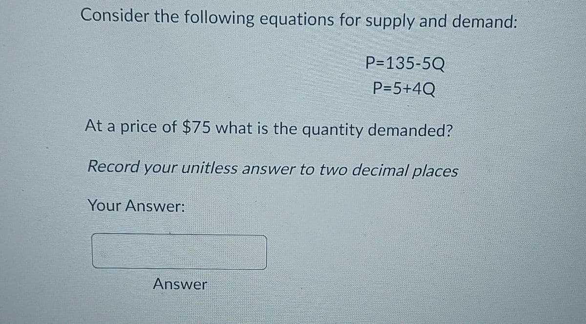 Consider the following equations for supply and demand:
At a price of $75 what is the quantity demanded?
Record your unitless answer to two decimal places
Your Answer:
P=135-5Q
P=5+4Q
Answer