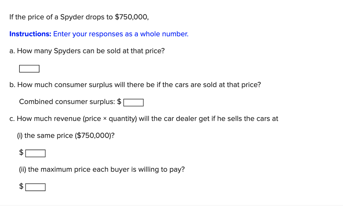 If the price of a Spyder drops to $750,000,
Instructions: Enter your responses as a whole number.
a. How many Spyders can be sold at that price?
b. How much consumer surplus will there be if the cars are sold at that price?
Combined consumer surplus:
c. How much revenue (price × quantity) will the car dealer get if he sells the cars at
(i) the same price ($750,000)?
(ii) the maximum price each buyer is willing to pay?
LA