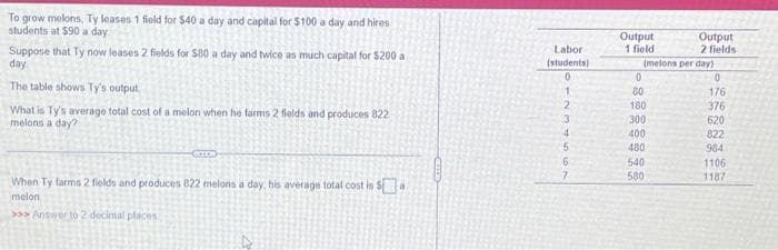 To grow melons, Ty leases 1 field for $40 a day and capital for $100 a day and hires
students at $90 a day
Suppose that Ty now leases 2 fields for $80 a day and twice as much capital for $200 a
day
The table shows Ty's output
What is Ty's average total cost of a melon when he farms 2 fields and produces 822
melons a day?
com
When Ty farms 2 fields and produces 822 melons a day, his average total cost is $a
melon
>>>Answer to 2 decimal places
Labor
(students)
10
1
2
3
4
5
6
7
Output
1 field
(melons per day)
0
80
180
300
400
480
Output
2 fields
540
580
0
176
376
620
822
984
1106
1187