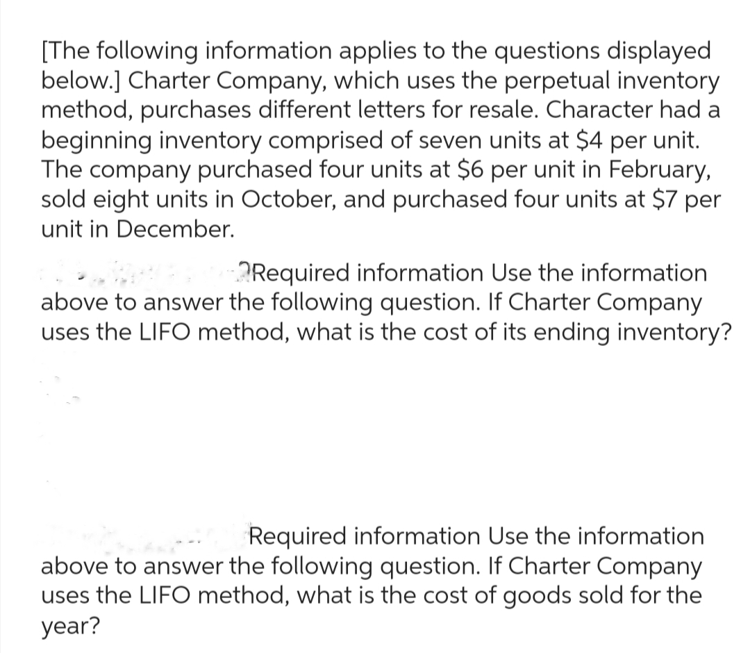 [The following information applies to the questions displayed
below.] Charter Company, which uses the perpetual inventory
method, purchases different letters for resale. Character had a
beginning inventory comprised of seven units at $4 per unit.
The company purchased four units at $6 per unit in February,
sold eight units in October, and purchased four units at $7 per
unit in December.
Required information Use the information
above to answer the following question. If Charter Company
uses the LIFO method, what is the cost of its ending inventory?
Required information Use the information
above to answer the following question. If Charter Company
uses the LIFO method, what is the cost of goods sold for the
year?