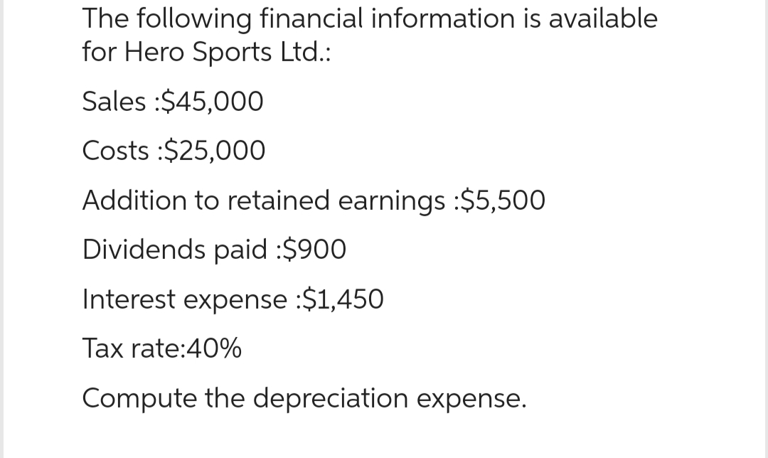 The following financial information is available
for Hero Sports Ltd.:
Sales :$45,000
Costs :$25,000
Addition to retained earnings :$5,500
Dividends paid :$900
Interest expense :$1,450
Tax rate:40%
Compute the depreciation expense.