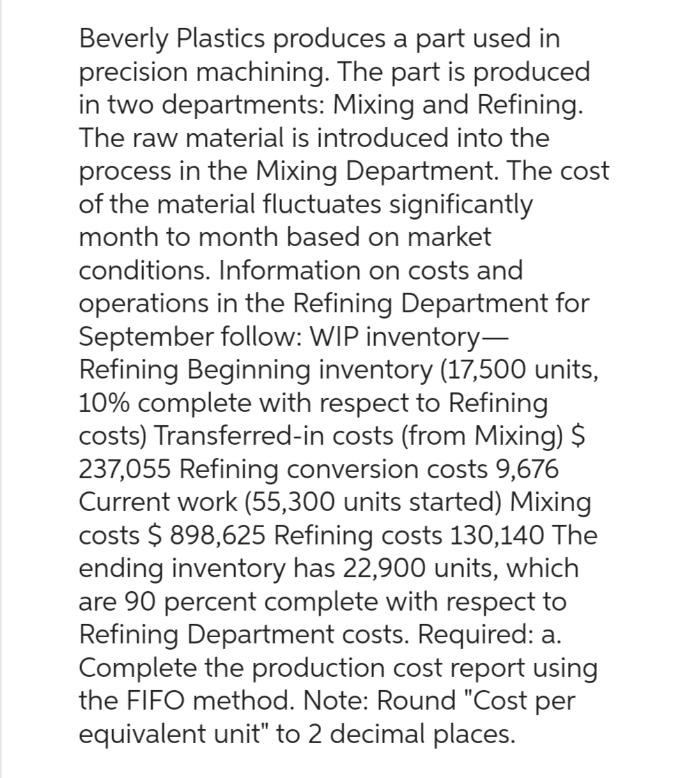 Beverly Plastics produces a part used in
precision machining. The part is produced
in two departments: Mixing and Refining.
The raw material is introduced into the
process in the Mixing Department. The cost
of the material fluctuates significantly
month to month based on market
conditions. Information on costs and
operations in the Refining Department for
September follow: WIP inventory-
Refining Beginning inventory (17,500 units,
10% complete with respect to Refining
costs) Transferred-in costs (from Mixing) $
237,055 Refining conversion costs 9,676
Current work (55,300 units started) Mixing
costs $ 898,625 Refining costs 130,140 The
ending inventory has 22,900 units, which
are 90 percent complete with respect to
Refining Department costs. Required: a.
Complete the production cost report using
the FIFO method. Note: Round "Cost per
equivalent unit" to 2 decimal places.