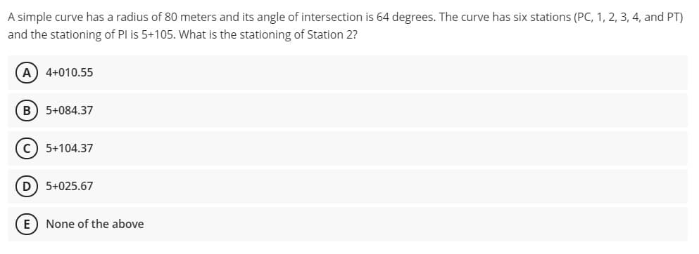 A simple curve has a radius of 80 meters and its angle of intersection is 64 degrees. The curve has six stations (PC, 1, 2, 3, 4, and PT)
and the stationing of PI is 5+105. What is the stationing of Station 2?
A) 4+010.55
5+084.37
5+104.37
D) 5+025.67
E) None of the above
