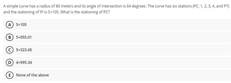A simple curve has a radius of 80 meters and its angle of intersection is 64 degrees. The curve has six stations (PC, 1, 2, 3, 4, and PT)
and the stationing of PI is 5+105. What is the stationing of PC?
A 5+105
B) 5+055.01
c) 5+323.45
4+995.34
None of the above
