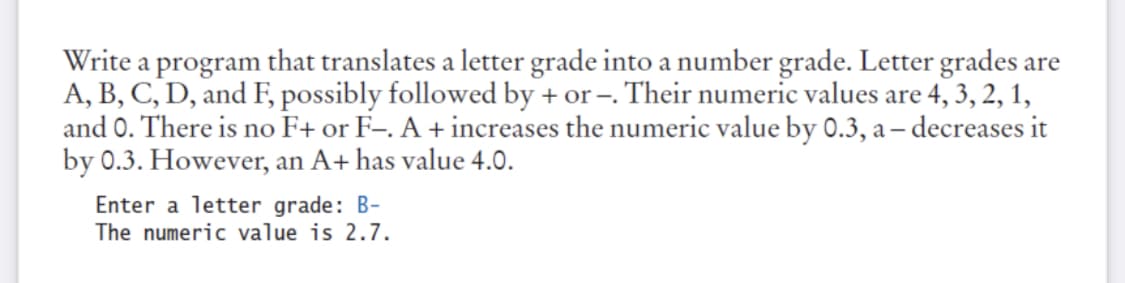 Write a program that translates a letter grade into a number grade. Letter grades are
A, B, C, D, and F, possibly followed by + or –. Their numeric values are 4, 3, 2, 1,
and 0. There is no F+ or F-. A + increases the numeric value by 0.3, a – decreases it
by 0.3. However, an A+ has value 4.0.
Enter a letter grade: B-
The numeric value is 2.7.
