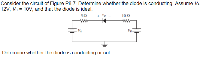 Consider the circuit of Figure P8.7. Determine whether the diode is conducting. Assume VÀ =
12V, VB = 10V, and that the diode is ideal.
592
ww
Determine whether the diode is conducting or not.
102
www