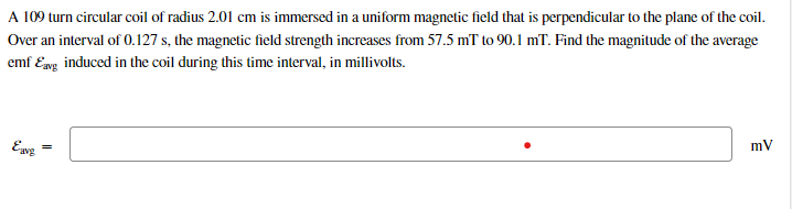 A 109 turn circular coil of radius 2.01 cm is immersed in a uniform magnetic field that is perpendicular to the plane of the coil.
Over an interval of 0.127 s, the magnetic field strength increases from 57.5 mT to 90.1 mT. Find the magnitude of the average
emf Eag induced in the coil during this time interval, in millivolts.
Ewg
mV
