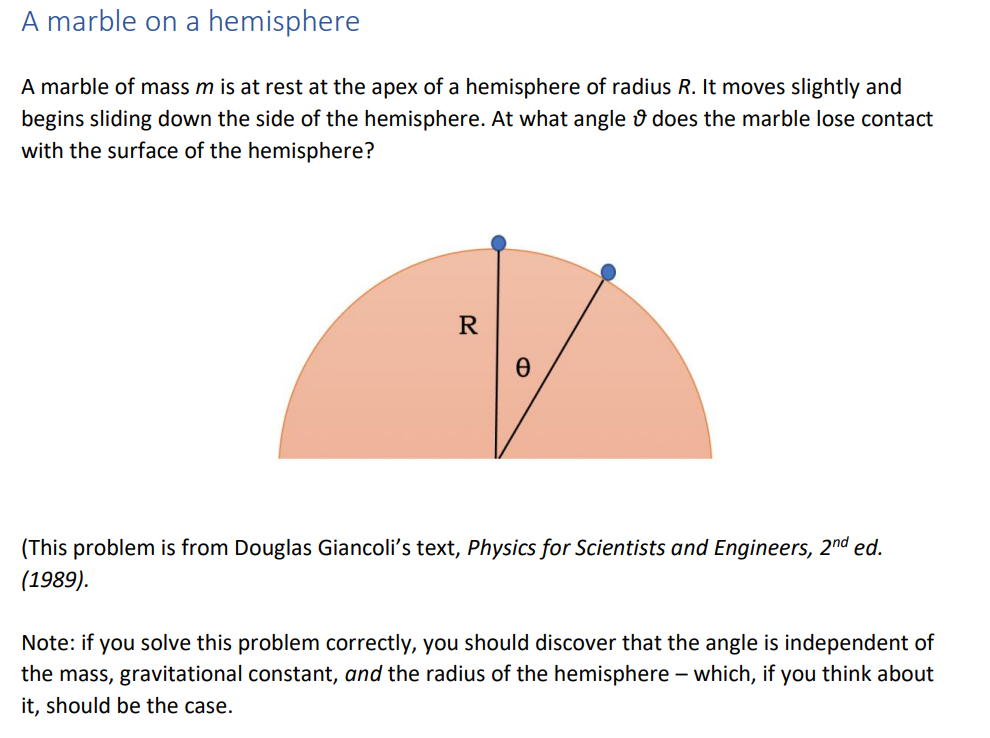 A marble on a hemisphere
A marble of mass m is at rest at the apex of a hemisphere of radius R. It moves slightly and
begins sliding down the side of the hemisphere. At what angle û does the marble lose contact
with the surface of the hemisphere?
R
(This problem is from Douglas Giancoli's text, Physics for Scientists and Engineers, 2nd ed.
(1989).
Note: if you solve this problem correctly, you should discover that the angle is independent of
the mass, gravitational constant, and the radius of the hemisphere – which, if you think about
it, should be the case.
