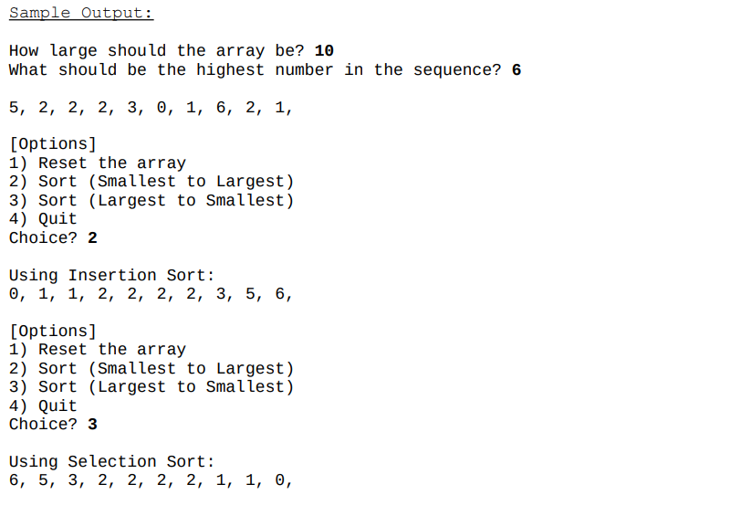 Sample Output:
How large should the array be? 10
What should be the highest number in the sequence? 6
5, 2, 2, 2, 3, о, 1, 6, 2, 1,
[Options]
1) Reset the array
2) Sort (Smallest to Largest)
3) Sort (Largest to Smallest)
4) Quit
Choice? 2
Using Insertion Sort:
о, 1, 1, 2, 2, 2, 2, 3, 5, 6,
[Options]
1) Reset the array
2) Sort (Smallest to Largest)
3) Sort (Largest to Smallest)
4) Quit
Choice? 3
Using Selection Sort:
6, 5, 3, 2, 2, 2, 2, 1, 1, о,
