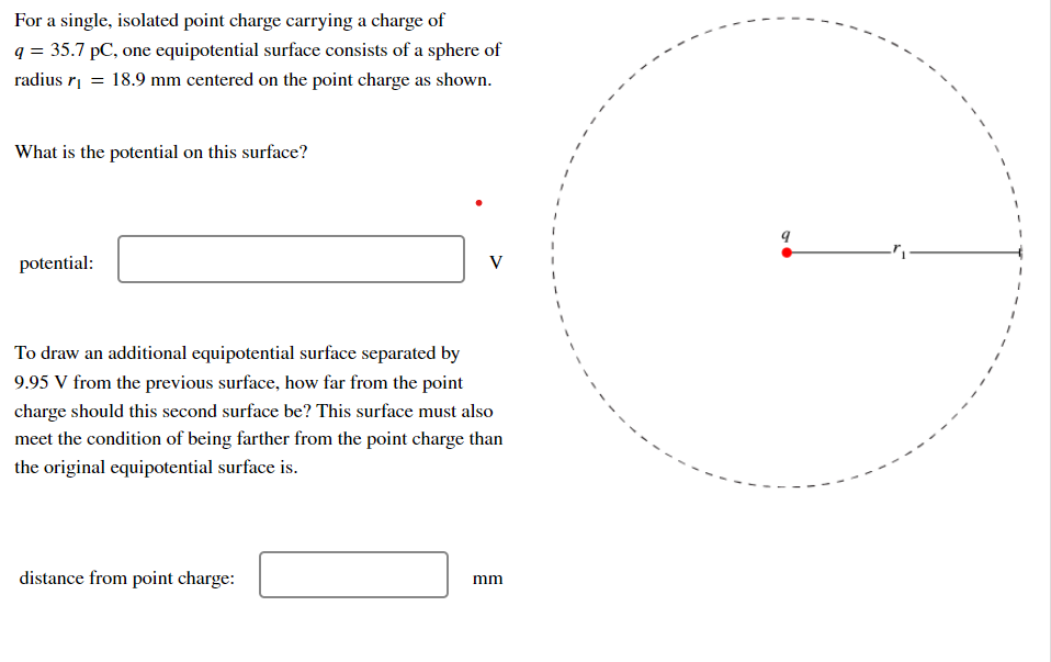 For a single, isolated point charge carrying a charge of
q = 35.7 pC, one equipotential surface consists of a sphere of
radius r| = 18.9 mm centered on the point charge as shown.
What is the potential on this surface?
potential:
V
To draw an additional equipotential surface separated by
9.95 V from the previous surface, how far from the point
charge should this second surface be? This surface must also
meet the condition of being farther from the point charge than
the original equipotential surface is.
distance from point charge:
mm
