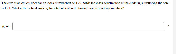 The core of an optical fiber has an index of refraction of 1.29, while the index of refraction of the cladding surrounding the core
is 1.21. What is the critical angle 0, for total internal reflection at the core-cladding interface?
0c =

