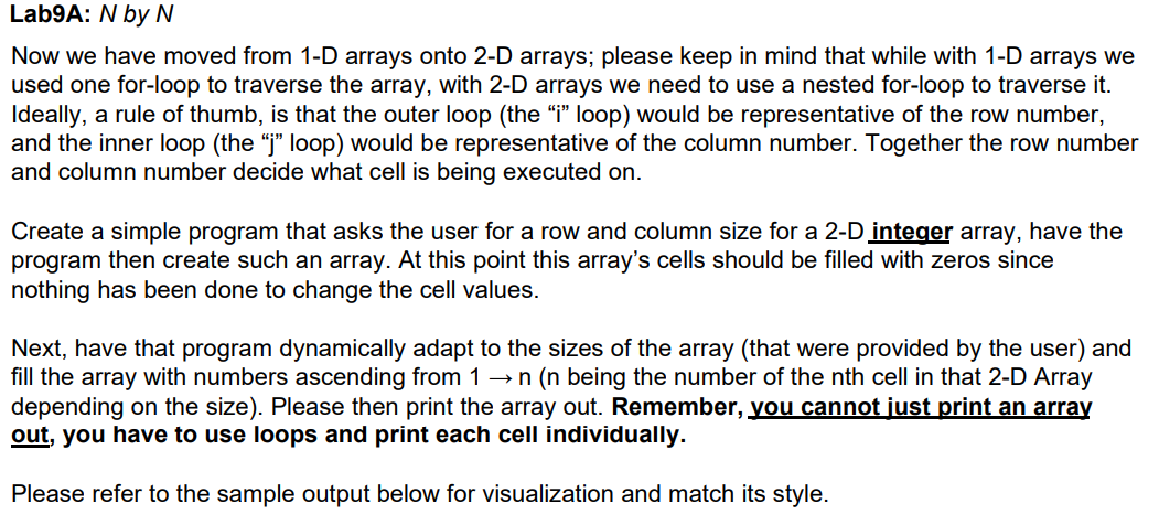 Lab9A: N by N
Now we have moved from 1-D arrays onto 2-D arrays; please keep in mind that while with 1-D arrays we
used one for-loop to traverse the array, with 2-D arrays we need to use a nested for-loop to traverse it.
Ideally, a rule of thumb, is that the outer loop (the “i" loop) would be representative of the row number,
and the inner loop (the "j" loop) would be representative of the column number. Together the row number
and column number decide what cell is being executed on.
Create a simple program that asks the user for a row and column size for a 2-D integer array, have the
program then create such an array. At this point this array's cells should be filled with zeros since
nothing has been done to change the cell values.
Next, have that program dynamically adapt to the sizes of the array (that were provided by the user) and
fill the array with numbers ascending from 1 →n (n being the number of the nth cell in that 2-D Array
depending on the size). Please then print the array out. Remember, you cannot just print an array
out, you have to use loops and print each cell individually.
Please refer to the sample output below for visualization and match its style.
