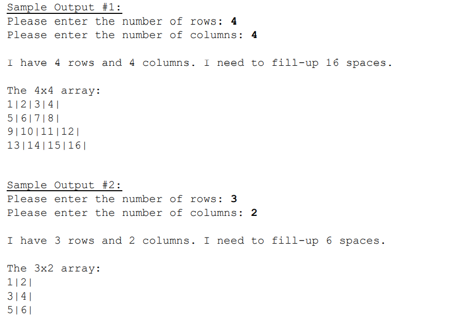 Sample Output #1:
Please enter the number of rows: 4
Please enter the number of columns: 4
I have 4 rows and 4 columns. I need to fill-up 16 spaces.
The 4x4 array:
1|2|3|4|
5|6|7|8||
9|10|11|12|
13|14|15|16||
Sample Output #2:
Please enter the number of rows: 3
Please enter the number of columns: 2
I have 3 rows and 2 columns. I need to fill-up 6 spaces.
The 3x2 array:
1|2|
3|4|
5|6|
