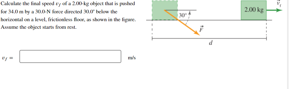 Calculate the final speed vs of a 2.00-kg object that is pushed
2.00 kg
for 34.0 m by a 30.0-N force directed 30.0° below the
30°
horizontal on a level, frictionless floor, as shown in the figure.
Assume the object starts from rest.
d
Uf =
m/s
