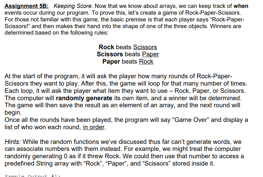 Assignment 5B: Keeping Score. Now that we know about arrays, we can keep track of when
events occur during our program. To prove this, let's create a game of Rock-Paper-Scissors.
For those not familiar with this game, the basic premise is that each player says "Rock-Paper-
Scissors!" and then makes their hand into the shape of one of the three objects. Winners are
determined based on the following rules:
Rock beats Scissors
Scissors beats Paper
Paper beats Rock
At the start of the program, it will ask the player how many rounds of Rock-Paper-
Scissors they want to play. After this, the game will loop for that many number of times.
Each loop, it will ask the player what item they want to use – Rock, Paper, or Scissors.
The computer will randomly generate its own item, and a winner will be determined.
The game will then save the result as an element of an array, and the next round will
begin.
Once all the rounds have been played, the program will say "Game Over" and display a
list of who won each round, in order.
Hints: While the random functions we've discussed thus far can't generate words, we
can associate numbers with them instead. For example, we might treat the computer
randomly generating 0 as if it threw Rock. We could then use that number to access a
predefined String array with “Rock", “Paper", and "Scissors" stored inside it.
Sample
Output
#1.

