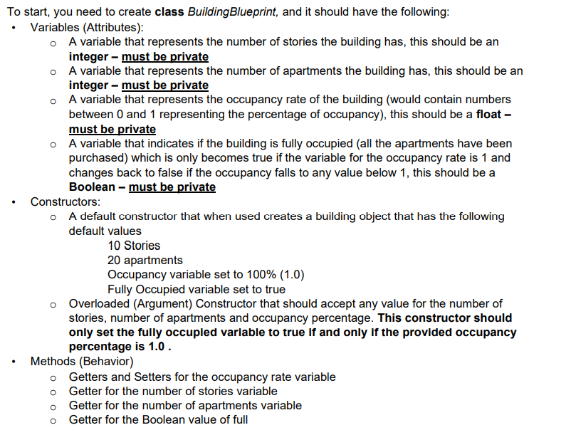 To start, you need to create class BuildingBlueprint, and it should have the following:
• Variables (Attributes):
o A variable that represents the number of stories the building has, this should be an
integer – must be private
o A variable that represents the number of apartments the building has, this should be an
integer – must be private
o A variable that represents the occupancy rate of the building (would contain numbers
between 0 and 1 representing the percentage of occupancy), this should be a float –
must be private
o A variable that indicates if the building is fully occupied (all the apartments have been
purchased) which is only becomes true if the variable for the occupancy rate is 1 and
changes back to false if the occupancy falls to any value below 1, this should be a
Boolean - must be private
Constructors:
o A default constructor that when used creates a building object that has the following
default values
10 Stories
20 apartments
Occupancy variable set to 100% (1.0)
Fully Occupied variable set to true
o Overloaded (Argument) Constructor that should accept any value for the number of
stories, number of apartments and occupancy percentage. This constructor should
only set the fully occupied variable to true if and only if the provided occupancy
percentage is 1.0 .
Methods (Behavior)
o Getters and Setters for the occupancy rate variable
Getter for the number of stories variable
Getter for the number of apartments variable
Getter for the Boolean value of full
