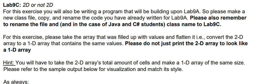 Lab9C: 2D or not 2D
For this exercise you will also be writing a program that will be building upon Lab9A. So please make a
new class file, copy, and rename the code you have already written for Lab9A. Please also remember
to rename the file and (and in the case of Java and C# students) class name to Lab9C.
For this exercise, please take the array that was filled up with values and flatten it i.e., convert the 2-D
array to a 1-D array that contains the same values. Please do not just print the 2-D array to look like
а 1-D array
Hint: You will have to take the 2-D array's total amount of cells and make a 1-D array of the same size.
Please refer to the sample output below for visualization and match its style.
As always:
