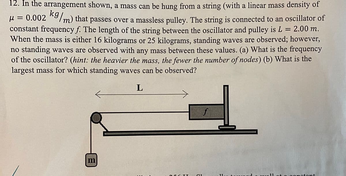 12. In the arrangement shown, a mass can be hung from a string (with a linear mass density of
H = 0.002 */m) that passes over a massless pulley. The string is connected to an oscillator of
constant frequency f. The length of the string between the oscillator and pulley is L = 2.00 m.
When the mass is either 16 kilograms or 25 kilograms, standing waves are observed; however,
no standing waves are observed with any mass between these values. (a) What is the frequency
of the oscillator? (hint: the heavier the mass, the fewer the number of nodes) (b) What is the
largest mass for which standing waves can be observed?
L
f
11
w 11 oto o onstont

