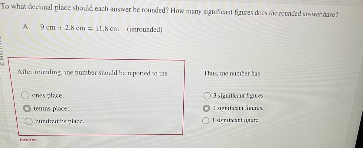To what decimal place should each answer be rounded? How many significant figures does the rounded answer have?
A. 9 cm +2.8 cm = 11.8 cm (unrounded)
After rounding, the number should be reported to the
ones place.
tenths place.
hundredths place.
Incorrect
Thus, the number has
3 significant figures.
2 significant figures.
O1 significant figure.